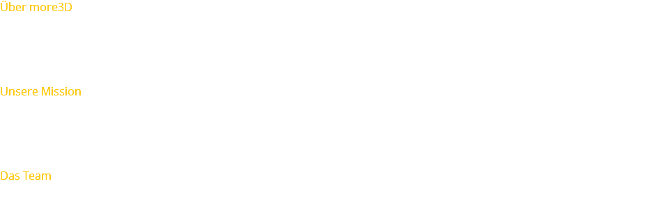 Über more3D more3D macht Sehen greifbar. Als innovative Technologiefirma mit Sitz in Bonn, hat sich more3D auf die Entwicklung und Vermarktung von Soft- und Hardware für stereoskopisches Sehen, sowie die Produktion von 3D-Filmen spezialisiert. Renommierte Kunden aus der ganzen Welt setzen more3D-Lösungen wegen ihrer großen Flexibilität in Engineering, Marketing und Museen ein. more3D gehört zu den wenigen Spezialanbietern für 3D-Stereotechnik weltweit, die die komplette Lösung vom System bis zum Film anbieten. Unsere Mission more3D möchte Menschen, die von 3D ebenso begeistert sind wie wir, einfachen Zugang zu 3D Technik und -Content ermöglichen. Wir sind ständig auf der Suche nach interessanter neuer 3D Technologie, die sich vereinheitlichen und breit nutzen läßt. Vor dem Hintergrund von Industrie 4.0 verstärkt more3D seine Technologie für VR Darstellung und liefert seit 2013 neue und innovative Software moreViz. Mit moreViz wird die Brücke zwischen Virtueller Reality und anwendernaher Nutzbarkeit geschaffen. Das Team more3D wurde in 2001 von vier ehemaligen Mitarbeitern des Grafikkarten-Teams der ELSA AG gegründet. Seit 2012 kümmern sich Eduard und Carmen Kinas aktiv um den weitere Entwicklung des Unternehmens.