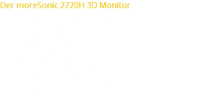 Der moreSonic 2720H 3D Monitor 3D Stereo Spiegel Technologie 27” (16:9) Bildschirmgröße LED Technologie 300cd/m² Brightness Kontrastverhältnis 1,000:1 1920 x 1080 Pixel Auflösung 5ms Response Time 170°/160° Viewing Angle (H/V) 16.7M Colour Support