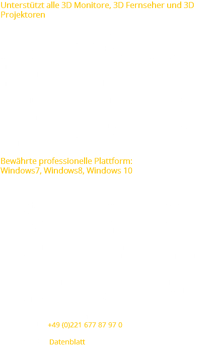 Unterstützt alle 3D Monitore, 3D Fernseher und 3D Projektoren moreStereo3D unterstützt eine große Anzahl von stereoskopischen Ausgabegeräten, um allen Betrachtungsumgebungen und jedem Budget gerecht zu werden. Von 3D auf einem Laptop, über bspw. 24-zöllige 3D Monitore, 50Zoll 3D Fernseher bis zur aktiven oder passiven Projektion ist alles möglich. Sogar viele autostereoskopische Monitore, bei denen keine Brille notwendig ist, werden von moreStereo3D unterstützt. Weitere Geräte können auf einfache Weise mit unserem openASD-Editor hinzugefügt werden. Es existiert keine vielfältigere Software zur 3D-Stereogenerierung auf dem Markt. Wir sind immer bestrebt die neuen und immersiven Technologien des 3D Visualisierungsmarktes in moreStereo3D zu integrieren - somit freuen wir uns auch über jede Ihrer Anfragen auf technologische Unterstützung. Bewährte professionelle Plattform: Windows7, Windows8, Windows 10 Die meisten unserer Kunden lassen ihre professionellen Softwareapplikationen auf bewährten Software-Plattformen , laufen, wie zum Beispiel Windows 7 und Windows 8 in 32 oder 64 Bit. Wir richten uns nach diesem Bedürfnis und bieten moreStereo3D für beide Versionen der Betriebssysteme an. Das Lizenzmodell deckt viele Bedürfnisse eines Unternehmens ab: von der Einzellizenz über die Volumenlizenz bis zur zeitlich begrenzten Lizenz für Events oder Messen. moreStereo3D ist die ideale Software für jeden, der bereit ist das Thema Industrie 4.0 anzugehen. Wenn Sie weitere Informationen wünschen, steht Ihnen das more3D Team gerne zur Verfügung. Gerne stellen wir Ihnen eine auf Ihre Bedürfnisse zugeschnittene Lösung zusammen. Sie erreichen uns per E-Mail unter oder per Telefon unter +49 (0)221 677 87 97 0. Laden Sie das Datenblatt zu moreStereo3D herunter.