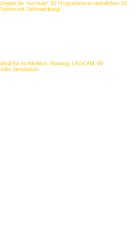 Zeigen Sie "normale" 3D Programme in räumlichen 3D Stereo mit Tiefenwirkung! Von Küchenplanungssoftware auf herkömmlichen PC’s bis hin zu CAD-Anwendungen auf professionellen 64-Bit Workstations – ganz gleich welche Anwendung Sie benutzen – moreStereo3D wandelt diese unmittelbar in räumliches 3D Stereo um. Anders als “3D-Treiber für Spiele”, richtet sich moreStereo3D an den professionellen Nutzer. Es bietet 3D Stereo innerhalb der Anwendung und volle Kontrolle über den 3D Stereo Effekt. Ideal für Architektur, Planung, CAD/CAM, VR
oder Simulation Der Hauptvorteil von moreStereo3D besteht darin, dass Sie Ihre zum Arbeiten bevorzugte Software nicht wechseln müssen. Der 3D Effekt wird direkt in der bestehenden Software generiert, sodass nach einmaliger Konfiguration der 3D Effekt dauerhaft zur Verfügung steht. Daher sind bei dem Einsatz von moreStereo3D keine Import-/Export-Probleme zu befürchten. Jeder Nutzer einer 3D Software - von Küchenplanung, Architektur, CAD/CAM Pakete bis zu VR oder Simulation - wird augenblicklich von der zusätzlichen lebensnahen 3D Stereo Ausgabe profitieren. Schnell und unkompliziert lassen sich 3D-Modelle an Ihrem Laptop räumlich darstellen oder Immobilieninteressenten in ihr neues virtuelles Zuhause versetzen – alles ist möglich. moreStereo3D beinhaltet einen einzigartigen “3D to full screen” Modus, der für Kundenpräsentationen einen besonderen Nutzen bietet. Dieser Modus ermöglicht Benutzern, in ihrer gewohnten 3D Umgebung, wie CAD/CAM, Planungs- oder Simulationsprogrammen zu arbeiten, während ausschließlich die räumliche 3D Ausgabe auf einem separaten 3D-Display, einer Powerwall oder einer Stereoprojektion angezeigt wird. So ist während der Präsentation eine Anpassung und Erfüllung des Kundenwunsches möglich - ohne, dass der Interessent mit technischen Abläufen oder Interna konfrontiert wird! 