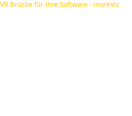 VR Brücke für Ihre Software - moreViz moreViz ist die einfachste Art Ihre Software VR-fähig zu machen.  Mit der neuen Software von more3D erleben Sie, dass Ihre Anwendungssoftware auf einfache Weise eine VR-Erfahrung wird. Virtuelle Produkte und virtuelle Umgebungen werden mit moreViz so real wahrgenommen, dass man danach greifen möchte. Durch die Erfassung der Betrachterposition werden die grafischen Inhalte so aufbereitet, dass die Imitation der Realität beinahe ununterscheidbar von Ihrem Vorbild ist. Die realitätsnahe Präsentation ist ein wesentlicher Vorteil, sowohl in Design Reviews, als auch in überzeugenden Kundenpräsentationen. moreViz arbeitet dabei wie ein Plugin, es extrahiert die Grafikdaten direkt aus Ihrer laufenden Anwendungssoftware und portiert diese in eine VR-Umgebung. Sie sparen Zeit und Kosten durch die kontinuierliche Echtzeit-Darstellung. Langwierige Konvertierungsaufgaben oder Aufbereitungsprojekte Ihrer Modelle gehören der Vergangenheit an. 